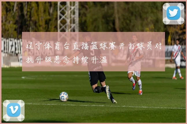 辽宁体育台直播篮球赛开打球员对抗升级悬念持续升温