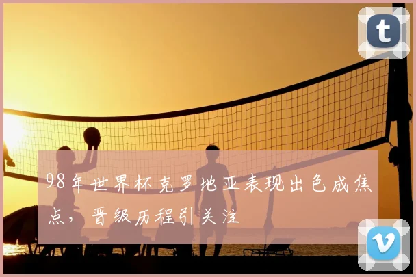 98年世界杯克罗地亚表现出色成焦点，晋级历程引关注