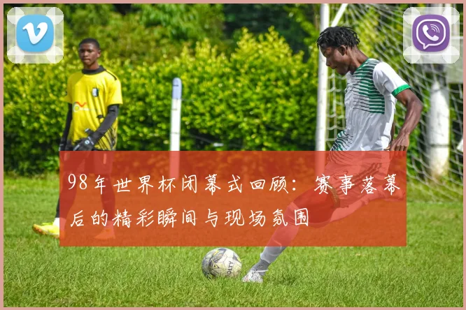 98年世界杯闭幕式回顾：赛事落幕后的精彩瞬间与现场氛围