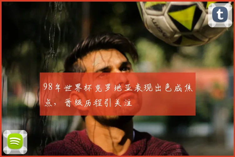98年世界杯克罗地亚表现出色成焦点，晋级历程引关注