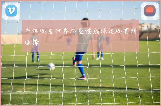 手机观看世界杯重播成球迷观赛新选择