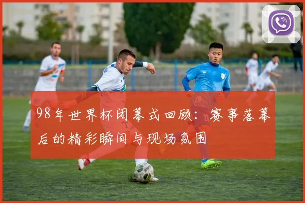 98年世界杯闭幕式回顾：赛事落幕后的精彩瞬间与现场氛围